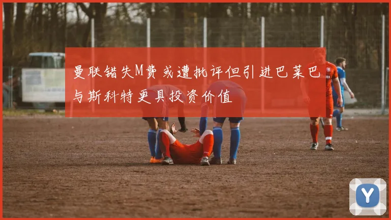 曼联错失M费或遭批评但引进巴莱巴与斯科特更具投资价值
