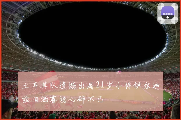 土耳其队遗憾出局21岁小将伊尔迪兹泪洒赛场心碎不已