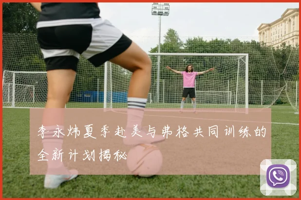 李永炜夏季赴美与弗格共同训练的全新计划揭秘