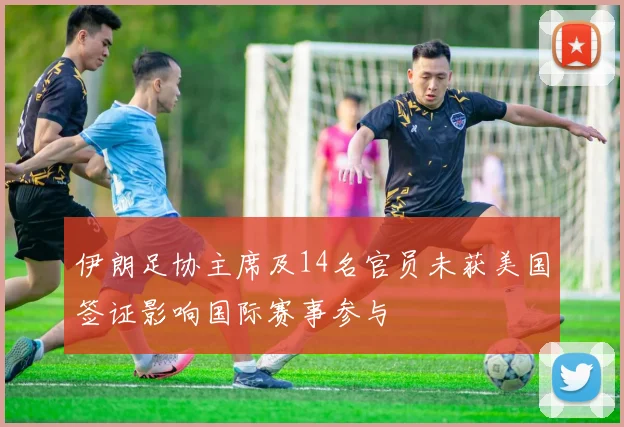 伊朗足协主席及14名官员未获美国签证影响国际赛事参与