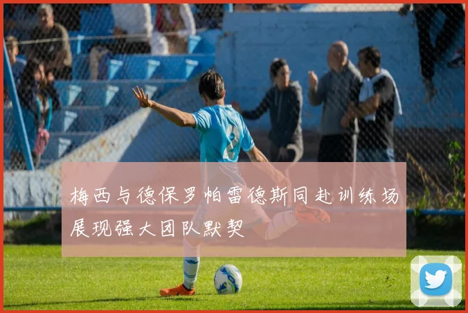 梅西与德保罗帕雷德斯同赴训练场展现强大团队默契