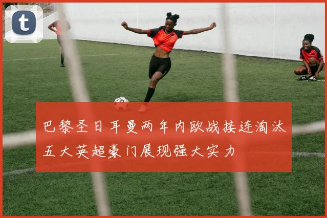 巴黎圣日耳曼两年内欧战接连淘汰五大英超豪门展现强大实力