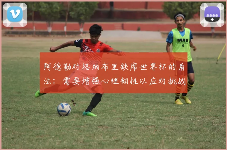 阿德勒对格纳布里缺席世界杯的看法：需要增强心理韧性以应对挑战