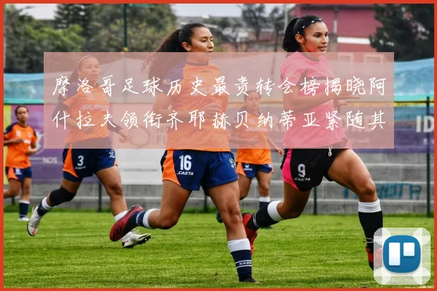 摩洛哥足球历史最贵转会榜揭晓阿什拉夫领衔齐耶赫贝纳蒂亚紧随其后