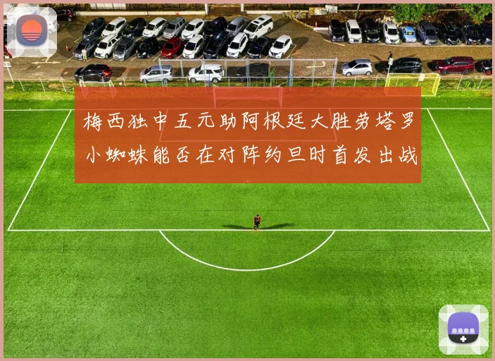 梅西独中五元助阿根廷大胜劳塔罗小蜘蛛能否在对阵约旦时首发出战