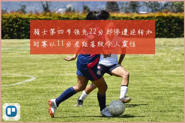 骑士第四节领先22分却惨遭逆转加时赛以11分差距落败令人震惊