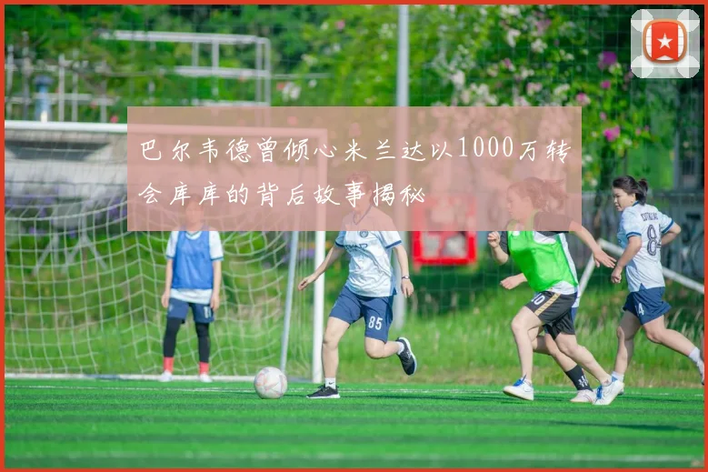 巴尔韦德曾倾心米兰达以1000万转会库库的背后故事揭秘