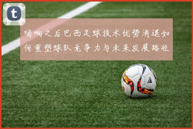 哨响之后巴西足球技术优势消退如何重塑球队竞争力与未来发展路径