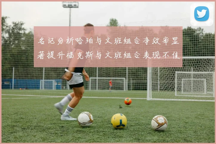 名记分析哈珀与文班组合净效率显著提升福克斯与文班组合表现不佳差距明显
